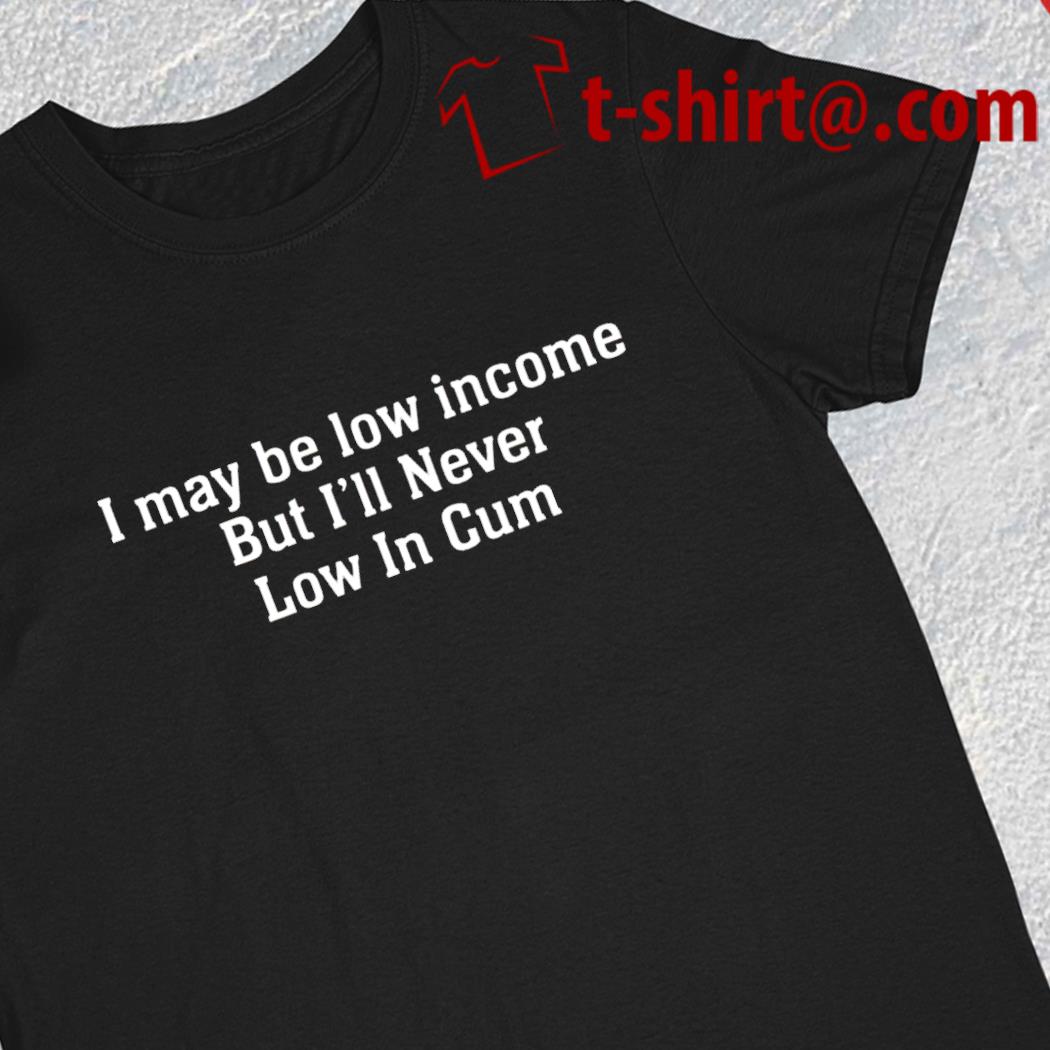 I may be low income but i'll never be low in cum funny 2023 T-shirt